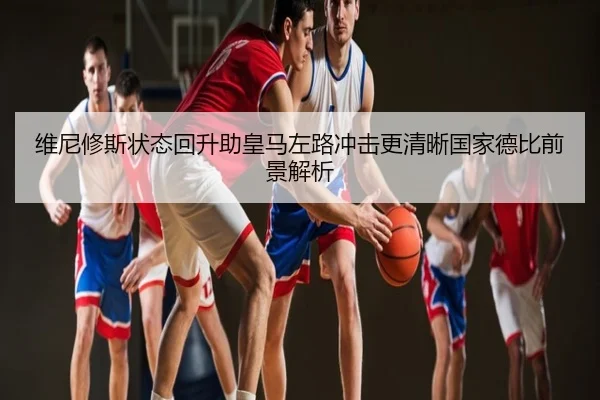 维尼修斯状态回升助皇马左路冲击更清晰国家德比前景解析